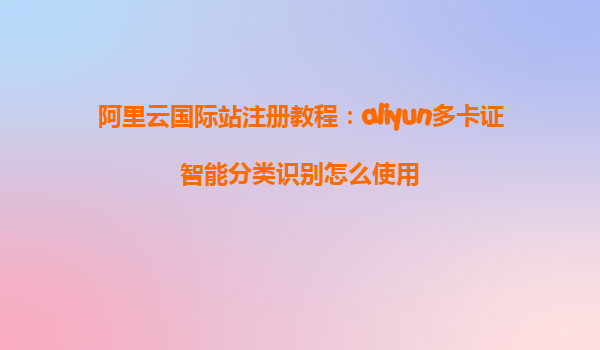 阿里云国际站注册教程：aliyun多卡证智能分类识别怎么使用