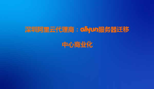 深圳阿里云代理商：aliyun服务器迁移中心商业化