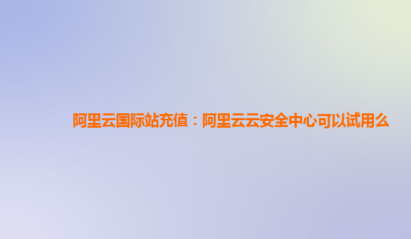 阿里云国际站充值：阿里云云安全中心可以试用么