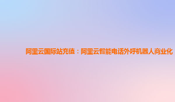 阿里云国际站充值：阿里云智能电话外呼机器人商业化