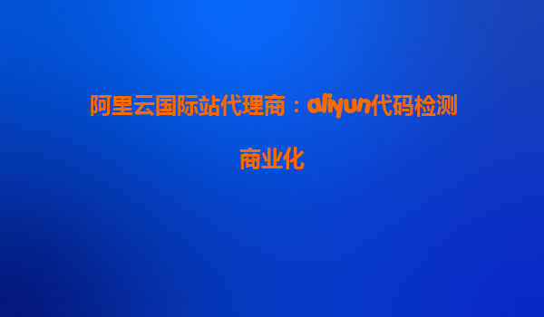 阿里云国际站代理商：aliyun代码检测商业化