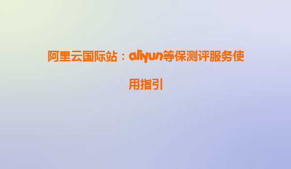 阿里云国际站：aliyun等保测评服务使用指引