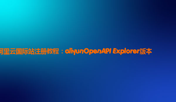 阿里云国际站注册教程：aliyunOpenAPI Explorer版本