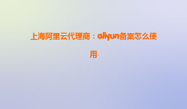 上海阿里云代理商：aliyun备案怎么使用