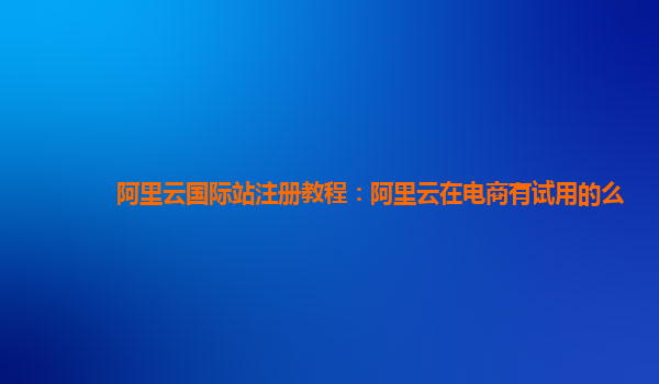 阿里云国际站注册教程：阿里云在电商有试用的么