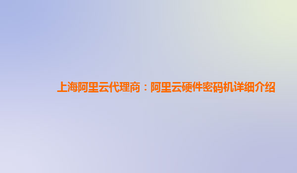 上海阿里云代理商：阿里云硬件密码机详细介绍