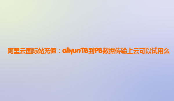阿里云国际站充值：aliyunTB到PB数据传输上云可以试用么
