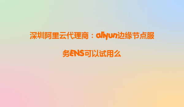 深圳阿里云代理商：aliyun边缘节点服务ENS可以试用么