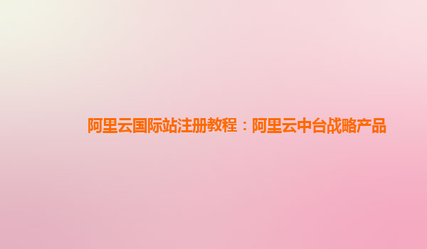 阿里云国际站注册教程：阿里云中台战略产品