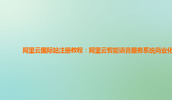 阿里云国际站注册教程：阿里云智能语音服务系统商业化