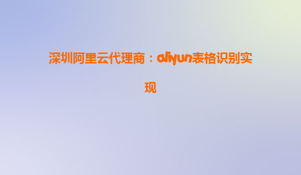 深圳阿里云代理商：aliyun表格识别实现