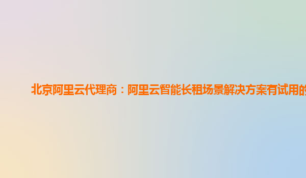 北京阿里云代理商：阿里云智能长租场景解决方案有试用的么