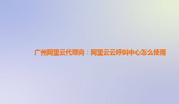 广州阿里云代理商：阿里云云呼叫中心怎么使用