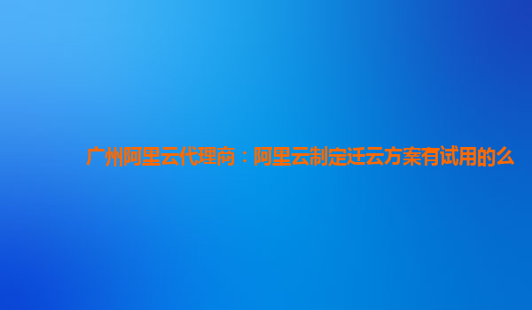 广州阿里云代理商：阿里云制定迁云方案有试用的么