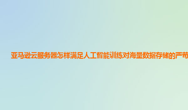 亚马逊云服务器怎样满足人工智能训练对海量数据存储的严苛要求？
