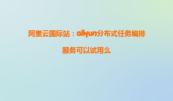 阿里云国际站：aliyun分布式任务编排服务可以试用么