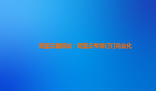 阿里云国际站：阿里云专属钉钉商业化