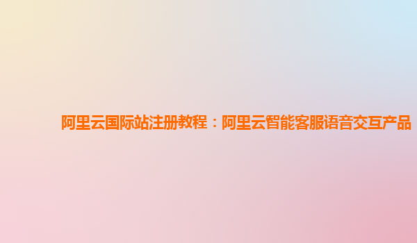 阿里云国际站注册教程：阿里云智能客服语音交互产品
