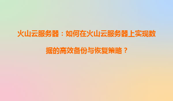 火山云服务器：如何在火山云服务器上实现数据的高效备份与恢复策略？