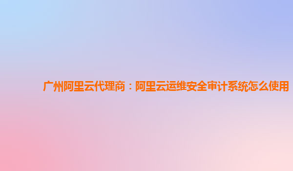 广州阿里云代理商：阿里云运维安全审计系统怎么使用