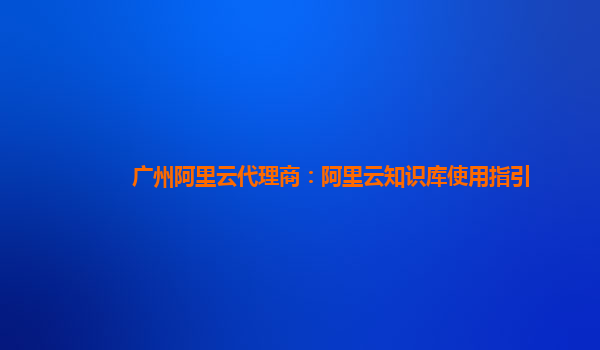 广州阿里云代理商：阿里云知识库使用指引