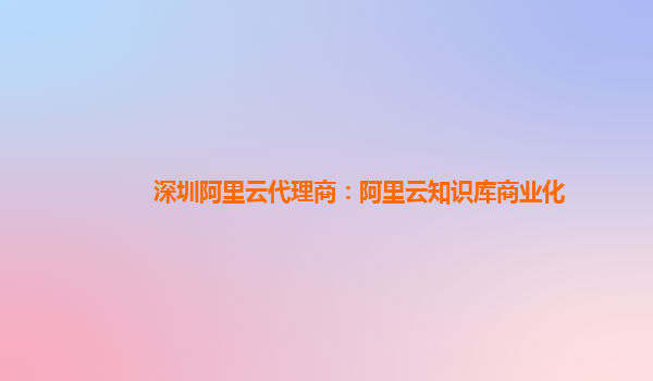 深圳阿里云代理商：阿里云知识库商业化