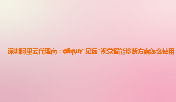 深圳阿里云代理商：aliyun“见远”视觉智能诊断方案怎么使用