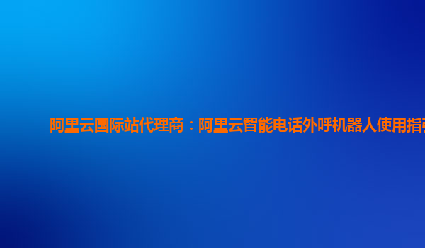 阿里云国际站代理商：阿里云智能电话外呼机器人使用指引