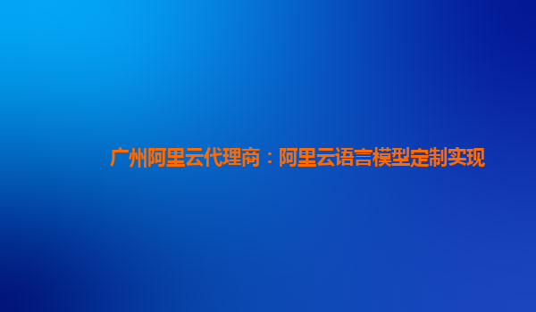 广州阿里云代理商：阿里云语言模型定制实现