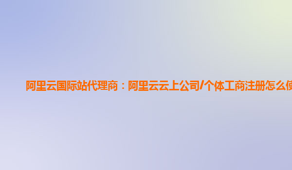 阿里云国际站代理商：阿里云云上公司/个体工商注册怎么使用