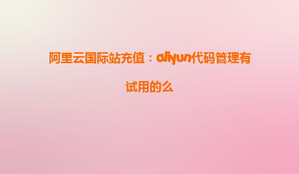 阿里云国际站充值：aliyun代码管理有试用的么