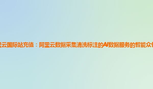 阿里云国际站充值：阿里云数据采集清洗标注的AI数据服务的智能众包平台详细介绍
