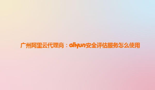 广州阿里云代理商：aliyun安全评估服务怎么使用