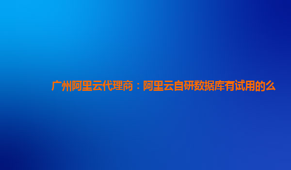 广州阿里云代理商：阿里云自研数据库有试用的么