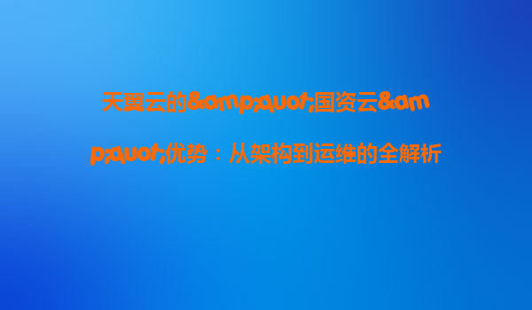 天翼云的&quot;国资云&quot;优势：从架构到运维的全解析