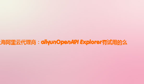 上海阿里云代理商：aliyunOpenAPI Explorer有试用的么