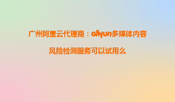 广州阿里云代理商：aliyun多媒体内容风险检测服务可以试用么