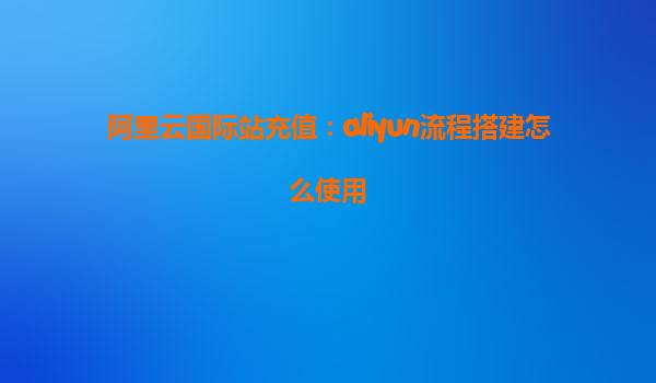 阿里云国际站充值：aliyun流程搭建怎么使用
