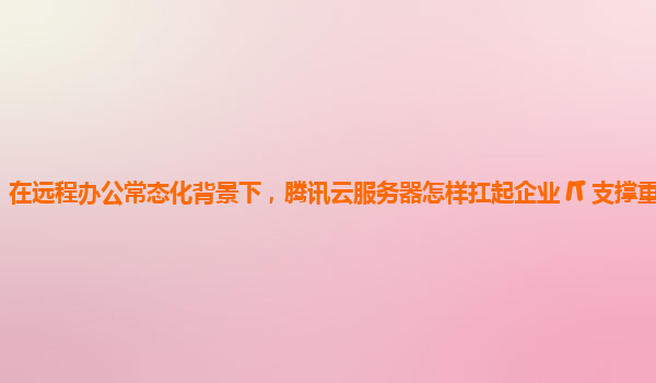 在远程办公常态化背景下，腾讯云服务器怎样扛起企业 IT 支撑重任？