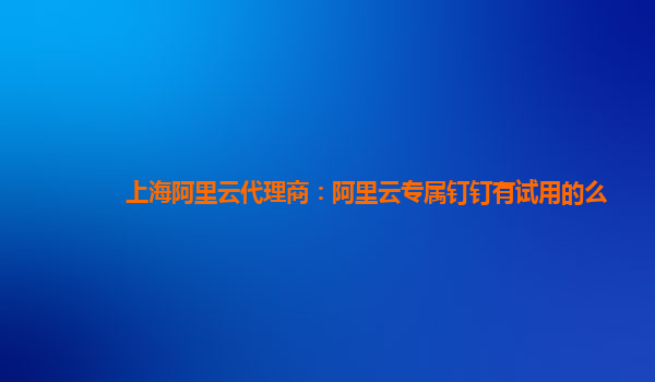 上海阿里云代理商：阿里云专属钉钉有试用的么