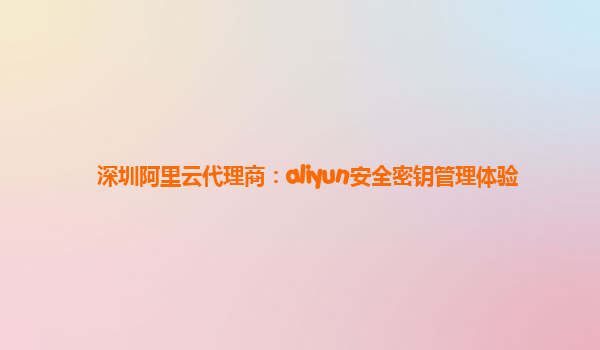 深圳阿里云代理商：aliyun安全密钥管理体验