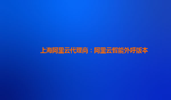 上海阿里云代理商：阿里云智能外呼版本