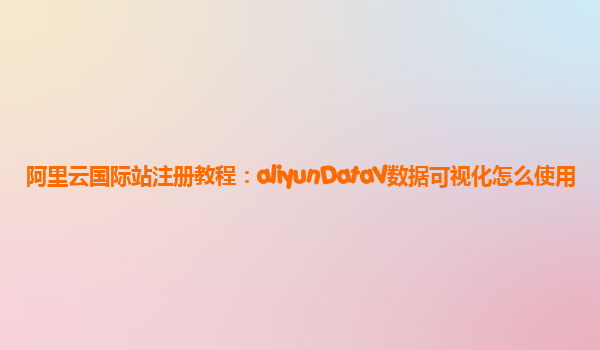 阿里云国际站注册教程：aliyunDataV数据可视化怎么使用