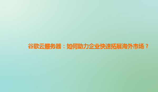 谷歌云服务器：如何助力企业快速拓展海外市场？