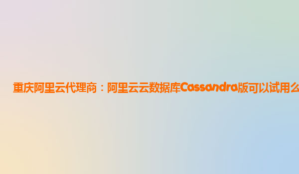 重庆阿里云代理商：阿里云云数据库Cassandra版可以试用么