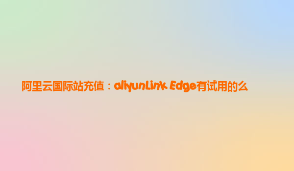 阿里云国际站充值：aliyunLink Edge有试用的么