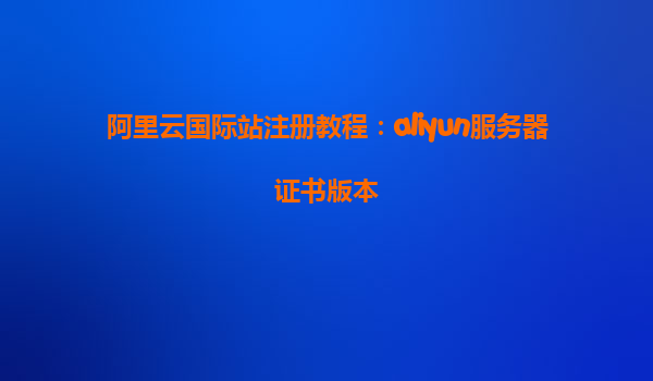 阿里云国际站注册教程：aliyun服务器证书版本