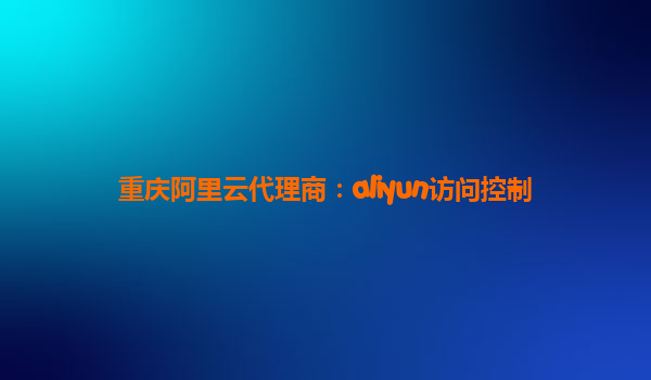 重庆阿里云代理商：aliyun访问控制