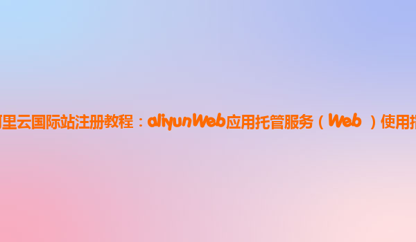阿里云国际站注册教程：aliyunWeb应用托管服务（Web+）使用指引