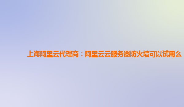 上海阿里云代理商：阿里云云服务器防火墙可以试用么
